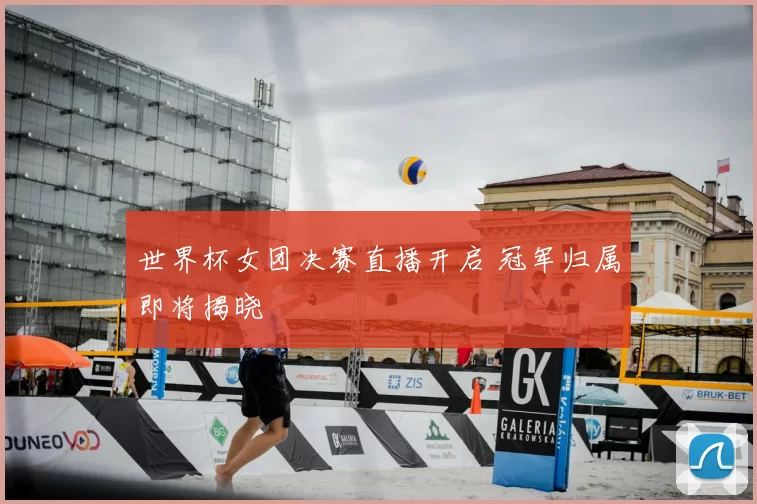 世界杯女团决赛直播开启 冠军归属即将揭晓