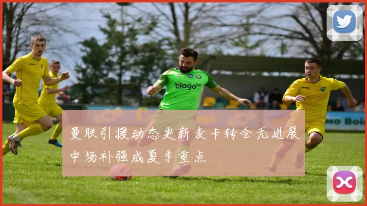 曼联引援动态更新麦卡转会无进展中场补强成夏季重点