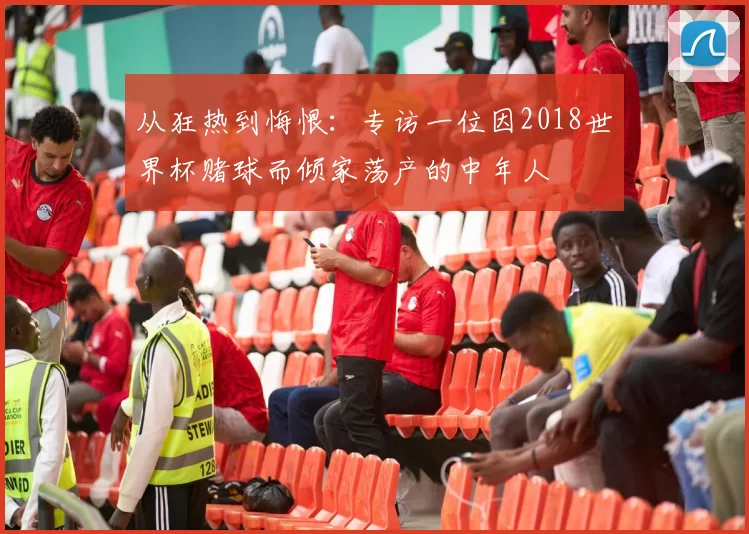 从狂热到悔恨:专访一位因2018世界杯赌球而倾家荡产的中年人