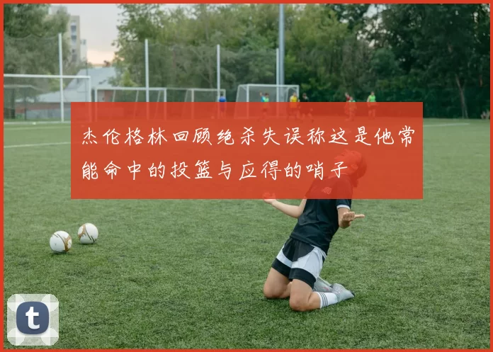 杰伦格林回顾绝杀失误称这是他常能命中的投篮与应得的哨子