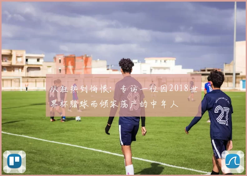 从狂热到悔恨：专访一位因2018世界杯赌球而倾家荡产的中年人