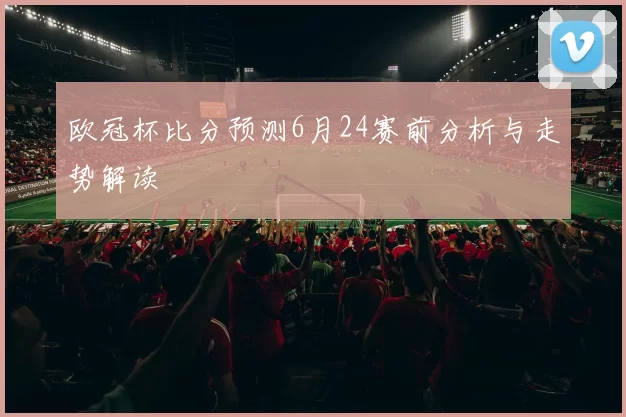 欧冠杯比分预测6月24赛前分析与走势解读