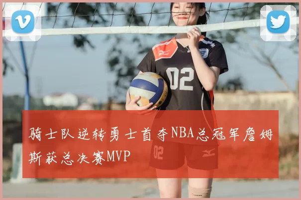 骑士队逆转勇士首夺NBA总冠军詹姆斯获总决赛MVP