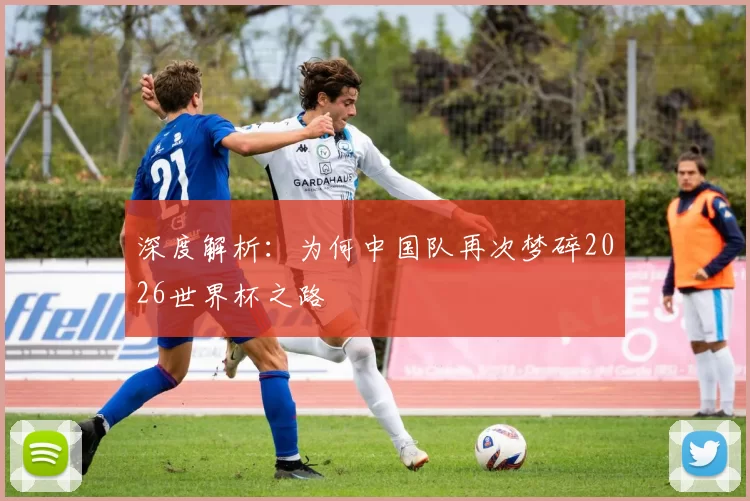 深度解析:为何中国队再次梦碎2026世界杯之路