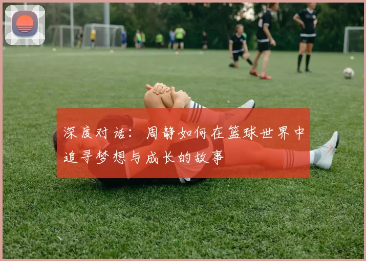 深度对话：周静如何在篮球世界中追寻梦想与成长的故事