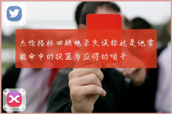 杰伦格林回顾绝杀失误称这是他常能命中的投篮与应得的哨子