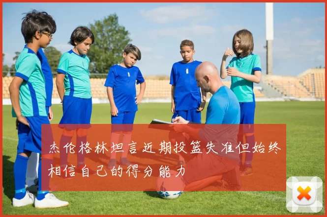 杰伦格林坦言近期投篮失准但始终相信自己的得分能力