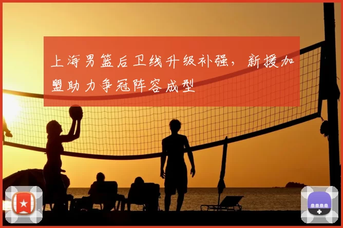 上海男篮后卫线升级补强,新援加盟助力争冠阵容成型
