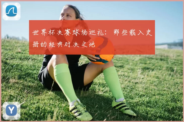 世界杯决赛球场巡礼:那些载入史册的经典对决之地