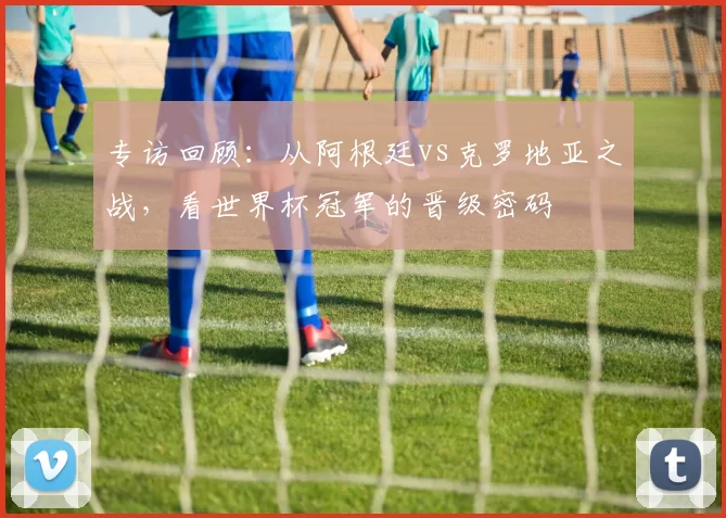 专访回顾：从阿根廷vs克罗地亚之战，看世界杯冠军的晋级密码