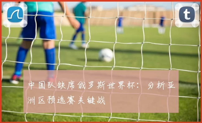 中国队缺席俄罗斯世界杯:分析亚洲区预选赛关键战