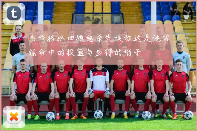杰伦格林回顾绝杀失误称这是他常能命中的投篮与应得的哨子