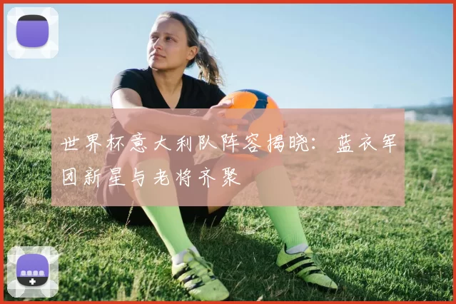 世界杯意大利队阵容揭晓：蓝衣军团新星与老将齐聚