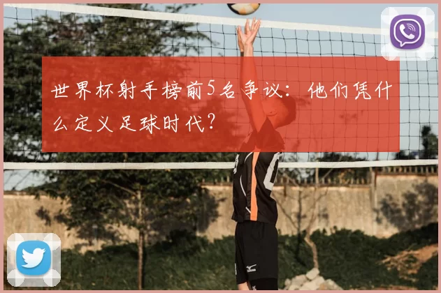世界杯射手榜前5名争议：他们凭什么定义足球时代？