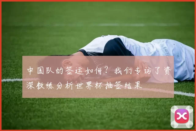 中国队的签运如何?我们专访了资深教练分析世界杯抽签结果
