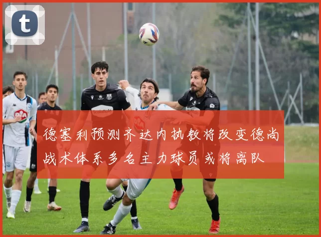 德塞利预测齐达内执教将改变德尚战术体系多名主力球员或将离队