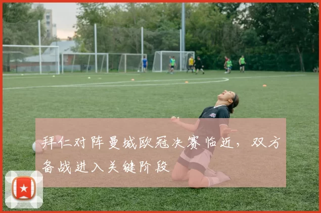 拜仁对阵曼城欧冠决赛临近,双方备战进入关键阶段