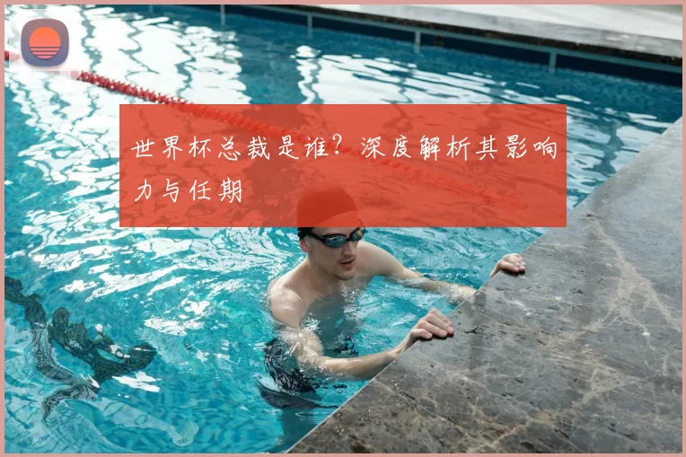 世界杯总裁是谁?深度解析其影响力与任期