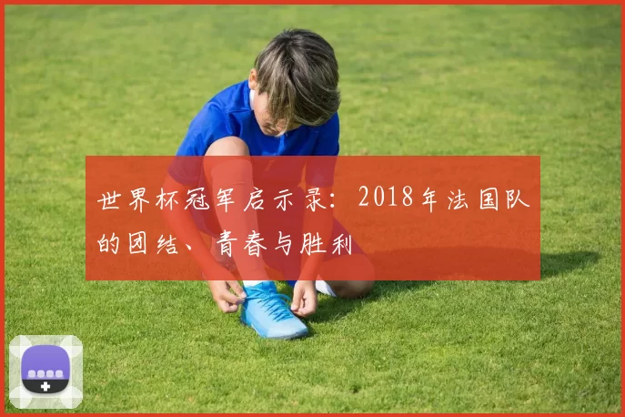 世界杯冠军启示录:2018年法国队的团结、青春与胜利