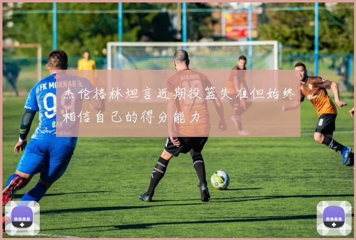 杰伦格林坦言近期投篮失准但始终相信自己的得分能力