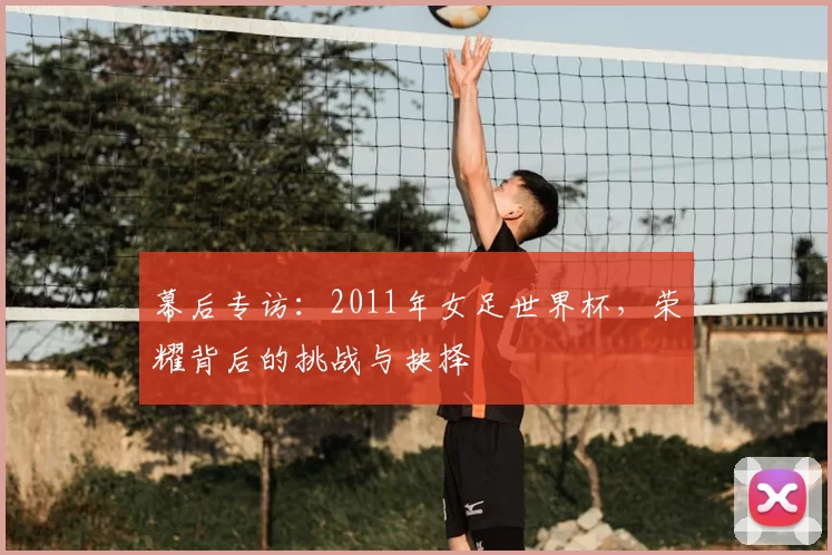 幕后专访：2011年女足世界杯，荣耀背后的挑战与抉择