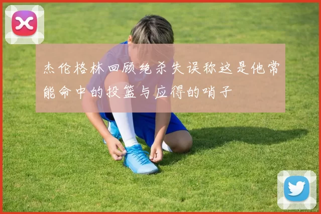 杰伦格林回顾绝杀失误称这是他常能命中的投篮与应得的哨子