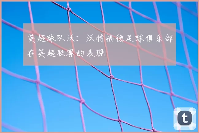 英超球队沃:沃特福德足球俱乐部在英超联赛的表现