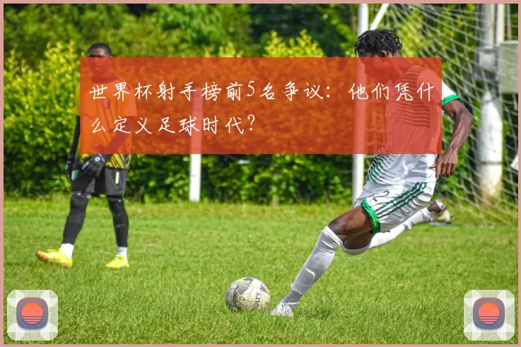 世界杯射手榜前5名争议:他们凭什么定义足球时代?