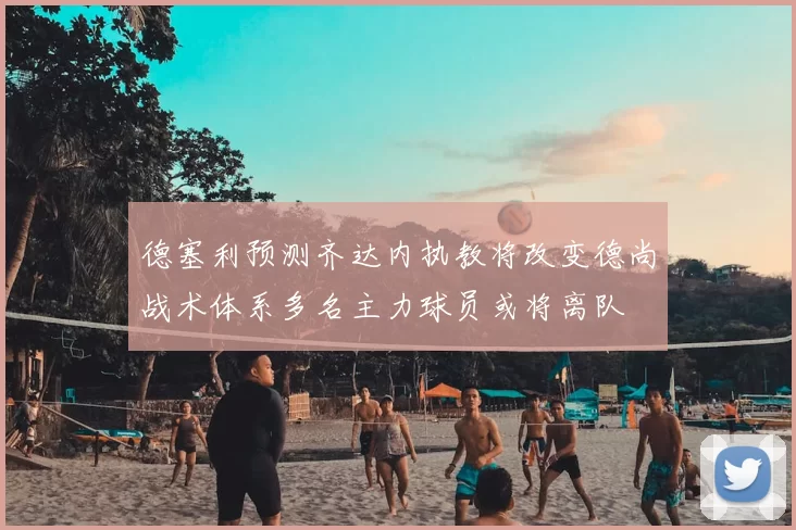 德塞利预测齐达内执教将改变德尚战术体系多名主力球员或将离队