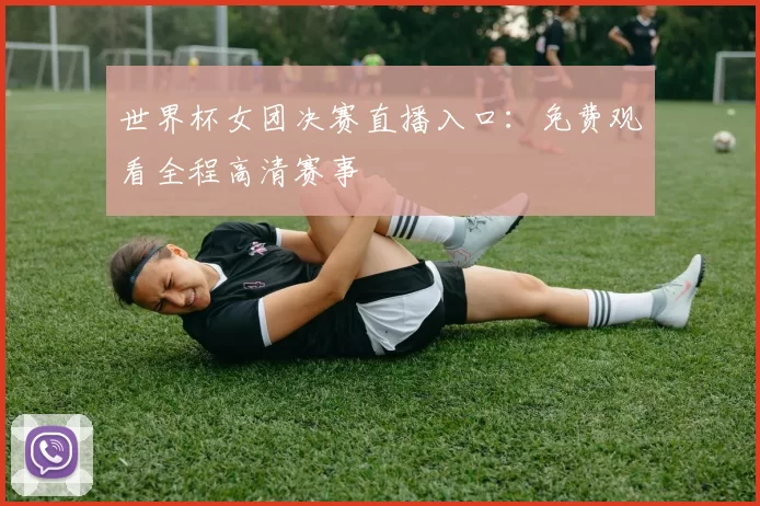 世界杯女团决赛直播入口:免费观看全程高清赛事