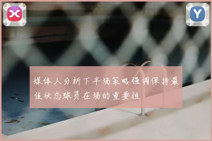 媒体人分析下半场策略强调保持最佳状态球员在场的重要性