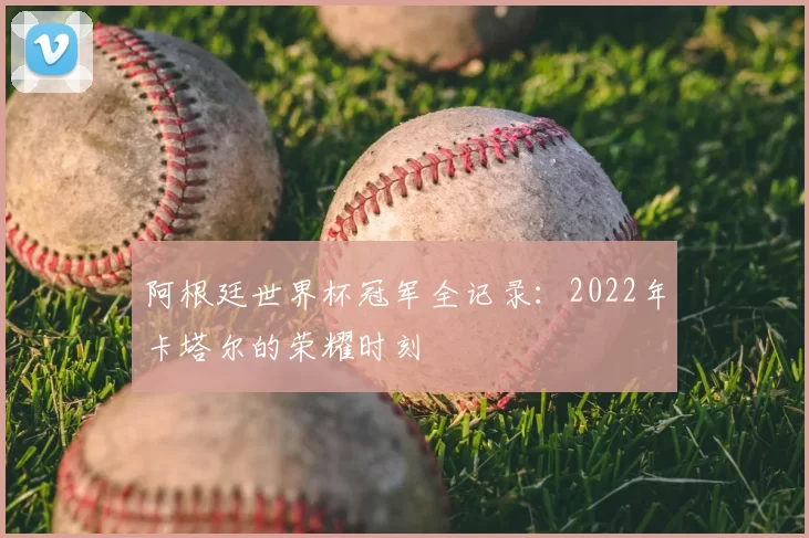 阿根廷世界杯冠军全记录：2022年卡塔尔的荣耀时刻