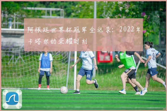 阿根廷世界杯冠军全记录：2022年卡塔尔的荣耀时刻