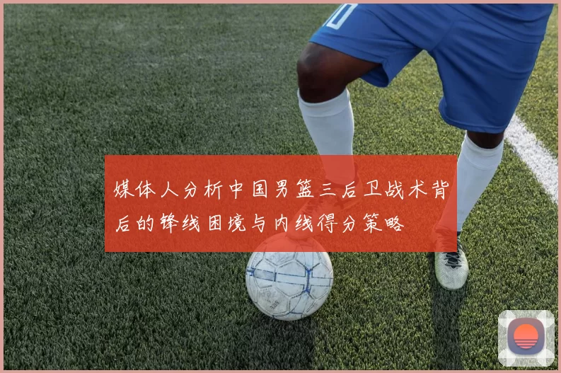 媒体人分析中国男篮三后卫战术背后的锋线困境与内线得分策略