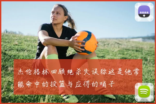 杰伦格林回顾绝杀失误称这是他常能命中的投篮与应得的哨子