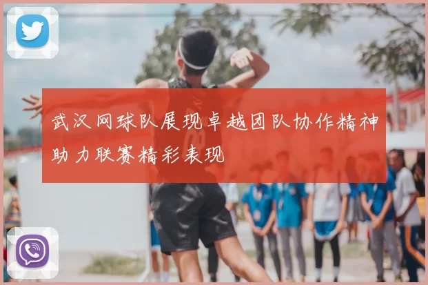 武汉网球队展现卓越团队协作精神助力联赛精彩表现