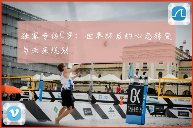 独家专访C罗:世界杯后的心态转变与未来规划