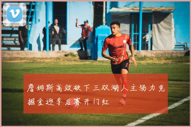 詹姆斯高效砍下三双湖人主场力克掘金迎季后赛开门红