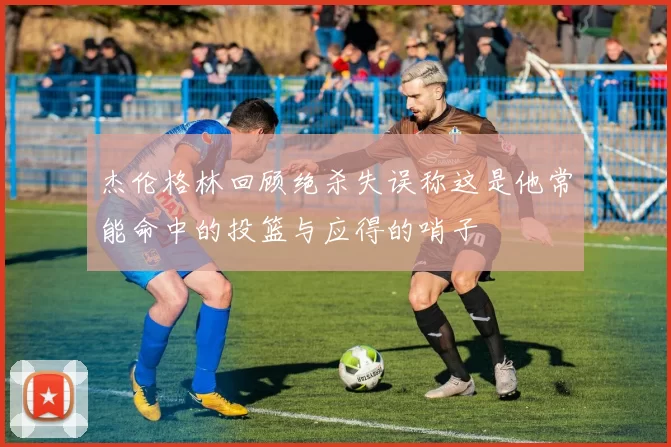 杰伦格林回顾绝杀失误称这是他常能命中的投篮与应得的哨子