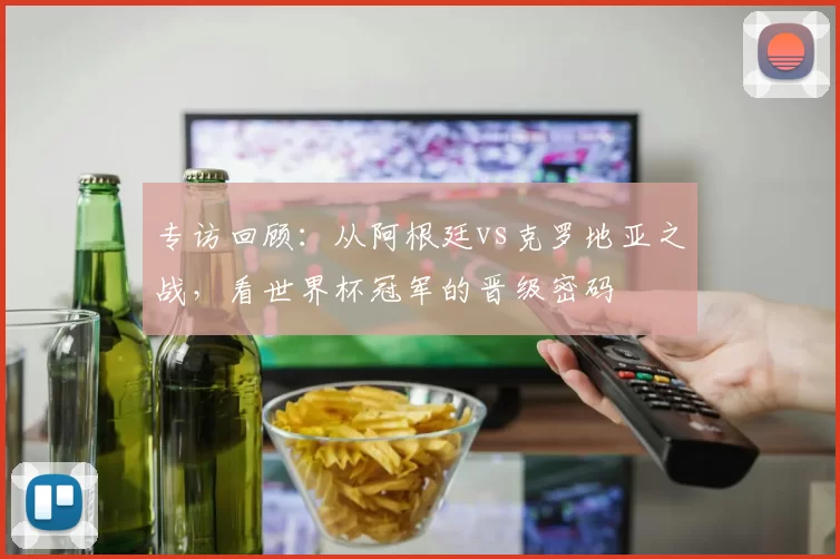 专访回顾:从阿根廷vs克罗地亚之战,看世界杯冠军的晋级密码