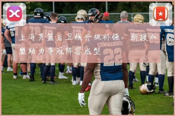 上海男篮后卫线升级补强，新援加盟助力争冠阵容成型
