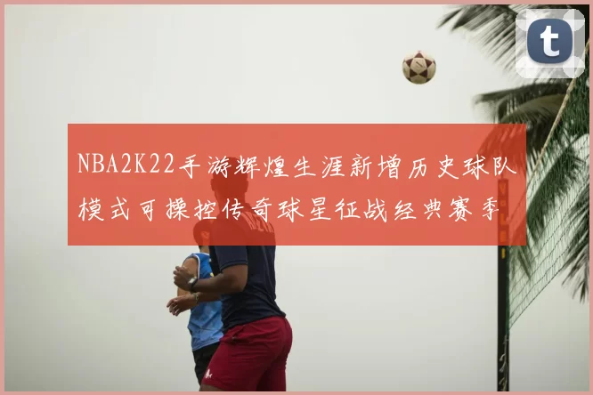 NBA2K22手游辉煌生涯新增历史球队模式可操控传奇球星征战经典赛季