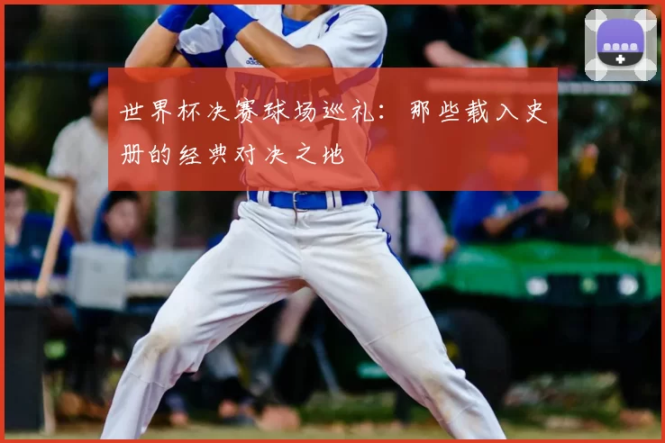 世界杯决赛球场巡礼:那些载入史册的经典对决之地