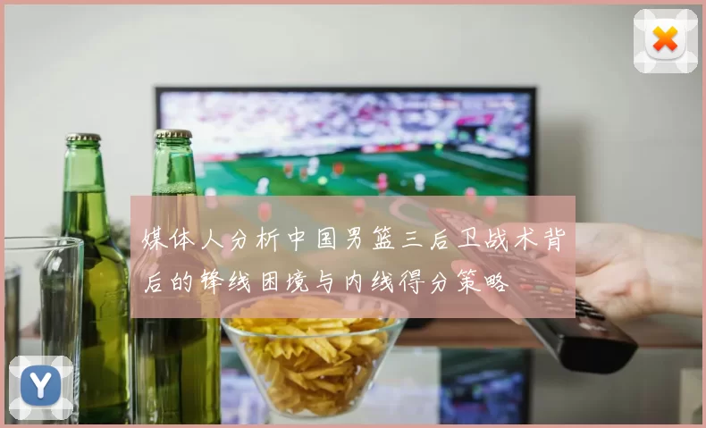 媒体人分析中国男篮三后卫战术背后的锋线困境与内线得分策略