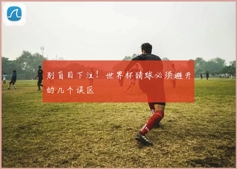 别盲目下注！世界杯猜球必须避开的几个误区