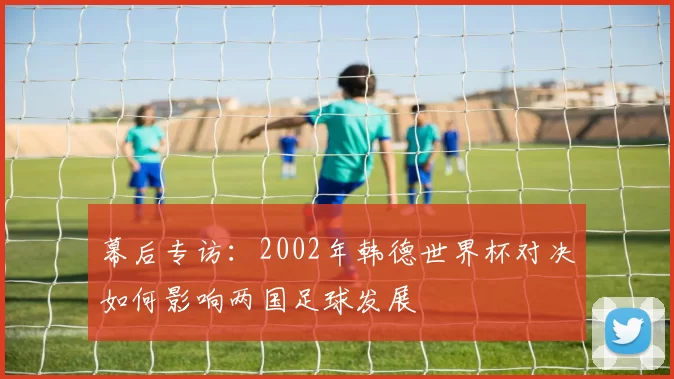 幕后专访：2002年韩德世界杯对决如何影响两国足球发展