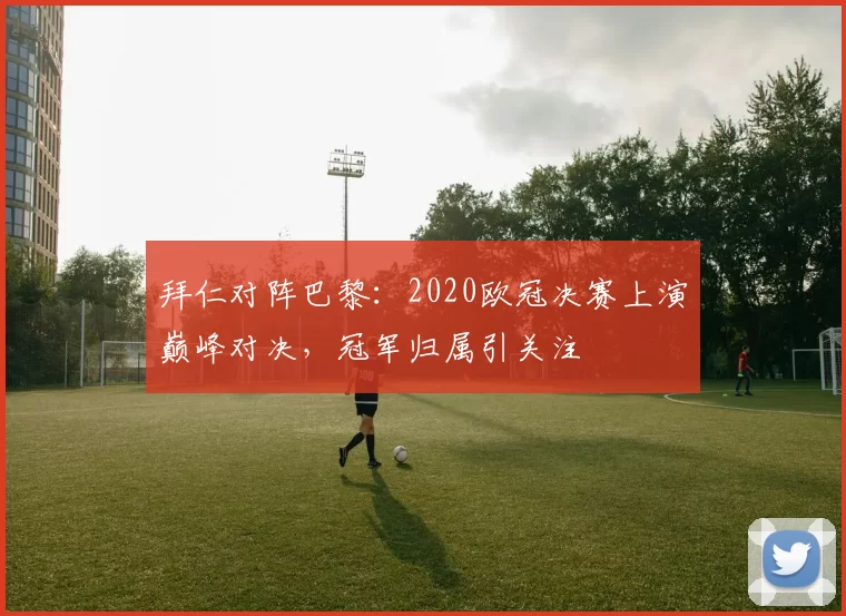 拜仁对阵巴黎：2020欧冠决赛上演巅峰对决，冠军归属引关注