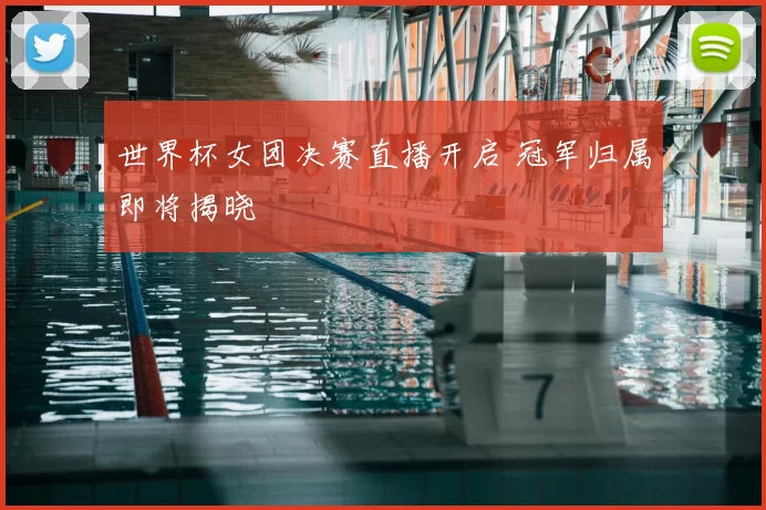 世界杯女团决赛直播开启 冠军归属即将揭晓