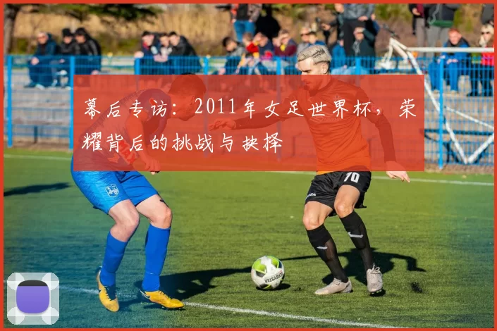 幕后专访:2011年女足世界杯,荣耀背后的挑战与抉择