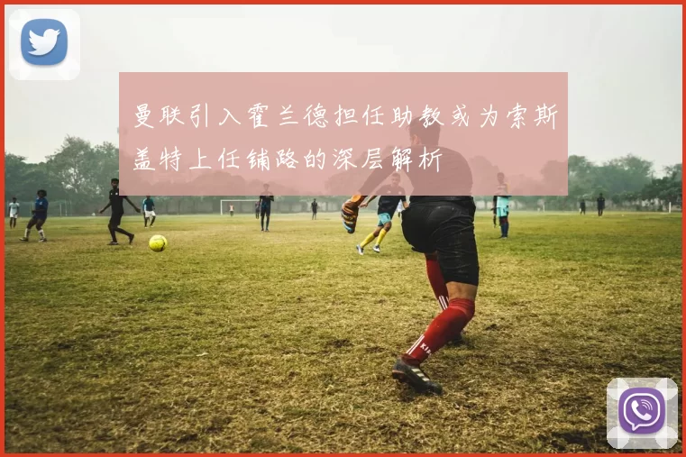 曼联引入霍兰德担任助教或为索斯盖特上任铺路的深层解析
